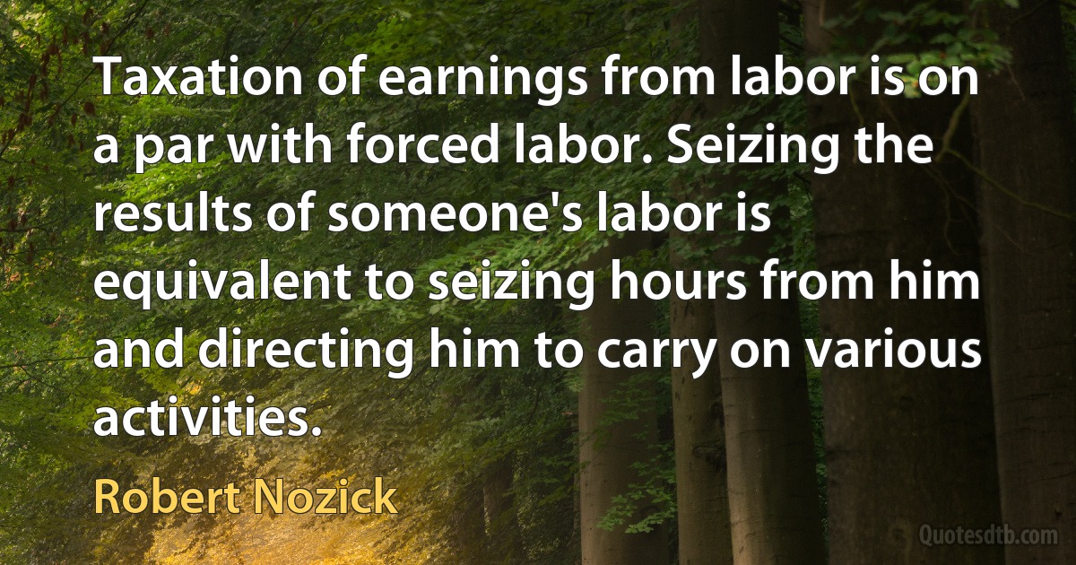 Taxation of earnings from labor is on a par with forced labor. Seizing the results of someone's labor is equivalent to seizing hours from him and directing him to carry on various activities. (Robert Nozick)