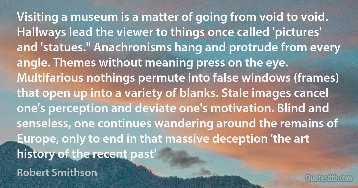 Visiting a museum is a matter of going from void to void. Hallways lead the viewer to things once called 'pictures' and 'statues." Anachronisms hang and protrude from every angle. Themes without meaning press on the eye. Multifarious nothings permute into false windows (frames) that open up into a variety of blanks. Stale images cancel one's perception and deviate one's motivation. Blind and senseless, one continues wandering around the remains of Europe, only to end in that massive deception 'the art history of the recent past' (Robert Smithson)