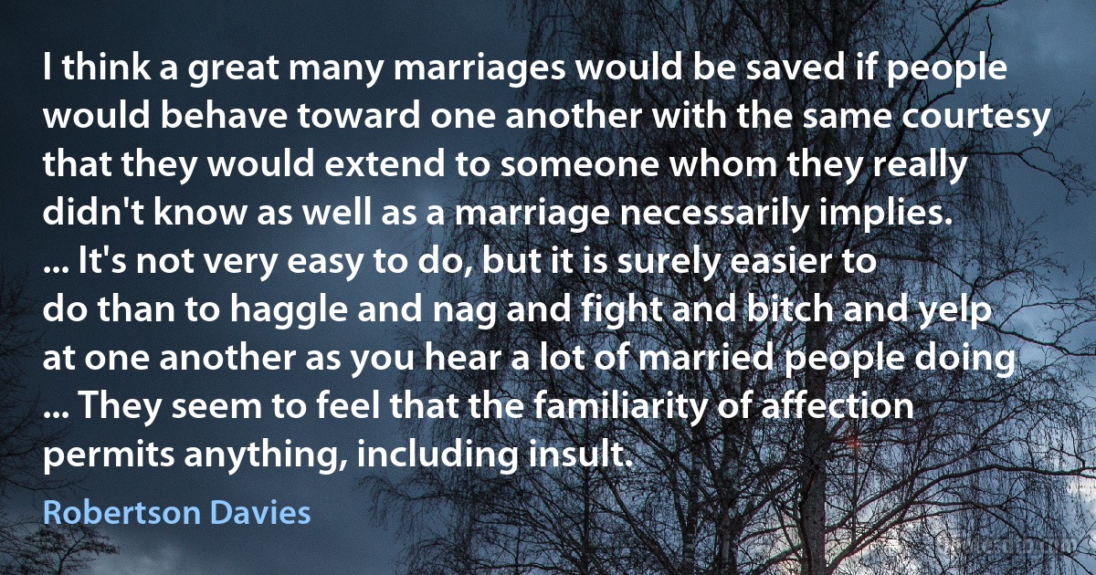 I think a great many marriages would be saved if people would behave toward one another with the same courtesy that they would extend to someone whom they really didn't know as well as a marriage necessarily implies. ... It's not very easy to do, but it is surely easier to do than to haggle and nag and fight and bitch and yelp at one another as you hear a lot of married people doing ... They seem to feel that the familiarity of affection permits anything, including insult. (Robertson Davies)