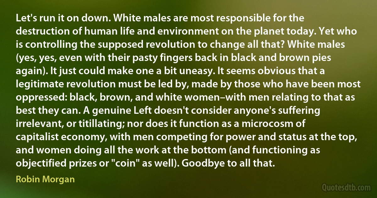 Let's run it on down. White males are most responsible for the destruction of human life and environment on the planet today. Yet who is controlling the supposed revolution to change all that? White males (yes, yes, even with their pasty fingers back in black and brown pies again). It just could make one a bit uneasy. It seems obvious that a legitimate revolution must be led by, made by those who have been most oppressed: black, brown, and white women–with men relating to that as best they can. A genuine Left doesn't consider anyone's suffering irrelevant, or titillating; nor does it function as a microcosm of capitalist economy, with men competing for power and status at the top, and women doing all the work at the bottom (and functioning as objectified prizes or "coin" as well). Goodbye to all that. (Robin Morgan)