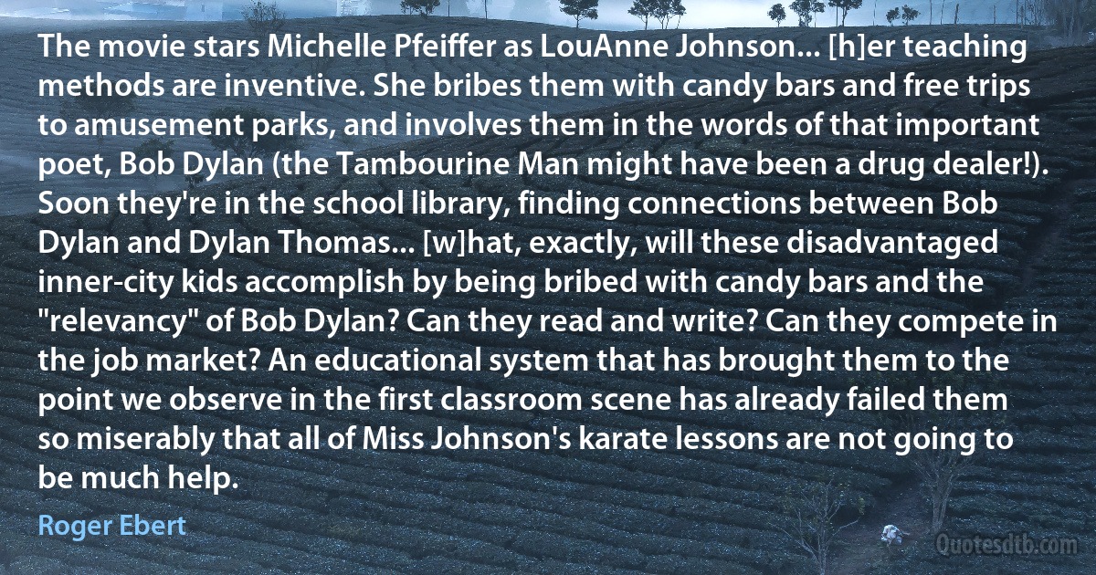 The movie stars Michelle Pfeiffer as LouAnne Johnson... [h]er teaching methods are inventive. She bribes them with candy bars and free trips to amusement parks, and involves them in the words of that important poet, Bob Dylan (the Tambourine Man might have been a drug dealer!). Soon they're in the school library, finding connections between Bob Dylan and Dylan Thomas... [w]hat, exactly, will these disadvantaged inner-city kids accomplish by being bribed with candy bars and the "relevancy" of Bob Dylan? Can they read and write? Can they compete in the job market? An educational system that has brought them to the point we observe in the first classroom scene has already failed them so miserably that all of Miss Johnson's karate lessons are not going to be much help. (Roger Ebert)