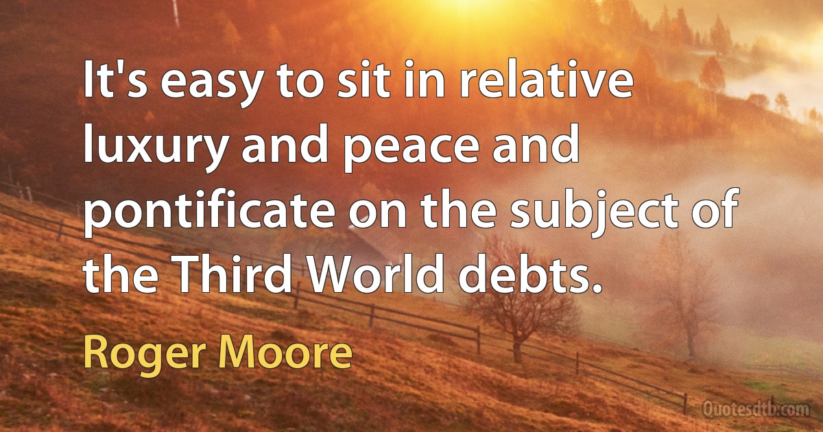 It's easy to sit in relative luxury and peace and pontificate on the subject of the Third World debts. (Roger Moore)