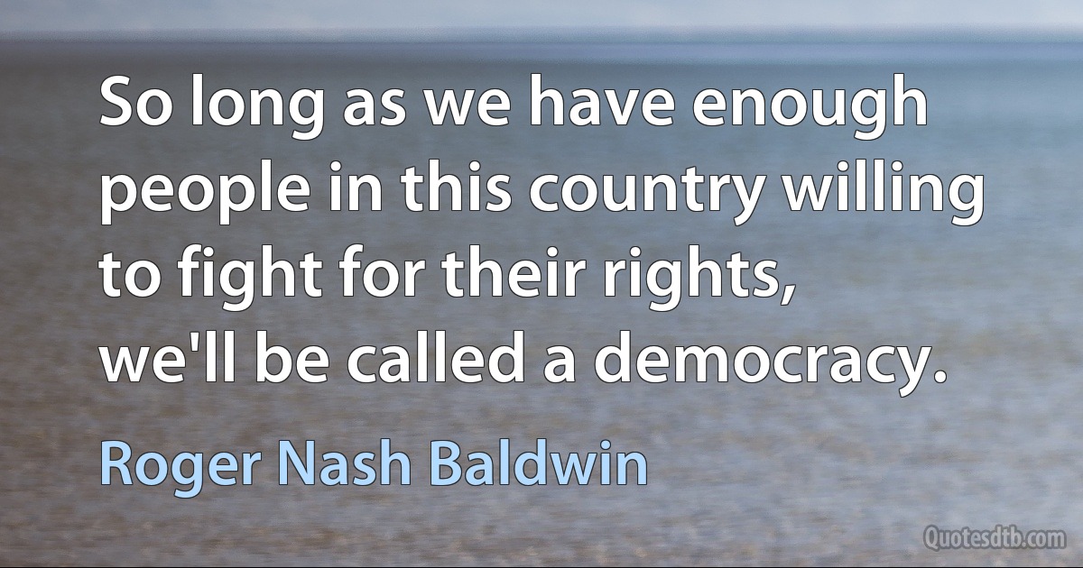 So long as we have enough people in this country willing to fight for their rights, we'll be called a democracy. (Roger Nash Baldwin)