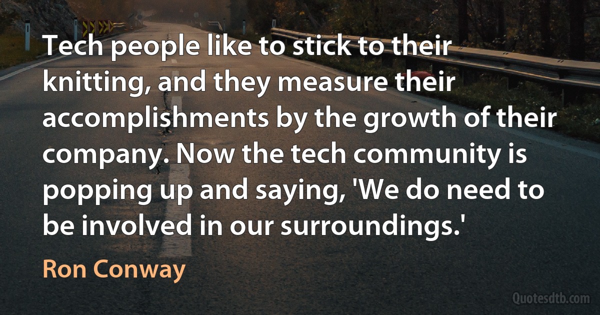 Tech people like to stick to their knitting, and they measure their accomplishments by the growth of their company. Now the tech community is popping up and saying, 'We do need to be involved in our surroundings.' (Ron Conway)