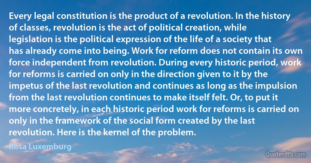 Every legal constitution is the product of a revolution. In the history of classes, revolution is the act of political creation, while legislation is the political expression of the life of a society that has already come into being. Work for reform does not contain its own force independent from revolution. During every historic period, work for reforms is carried on only in the direction given to it by the impetus of the last revolution and continues as long as the impulsion from the last revolution continues to make itself felt. Or, to put it more concretely, in each historic period work for reforms is carried on only in the framework of the social form created by the last revolution. Here is the kernel of the problem. (Rosa Luxemburg)