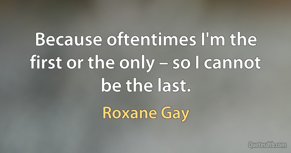 Because oftentimes I'm the first or the only – so I cannot be the last. (Roxane Gay)