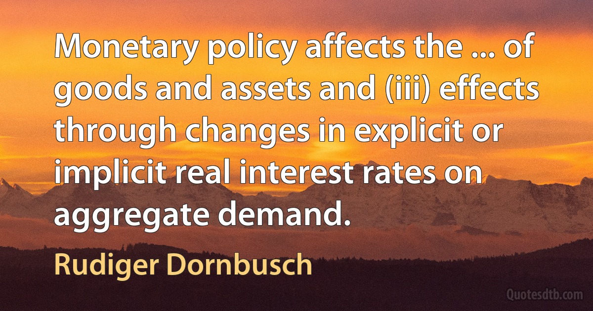 Monetary policy affects the ... of goods and assets and (iii) effects through changes in explicit or implicit real interest rates on aggregate demand. (Rudiger Dornbusch)