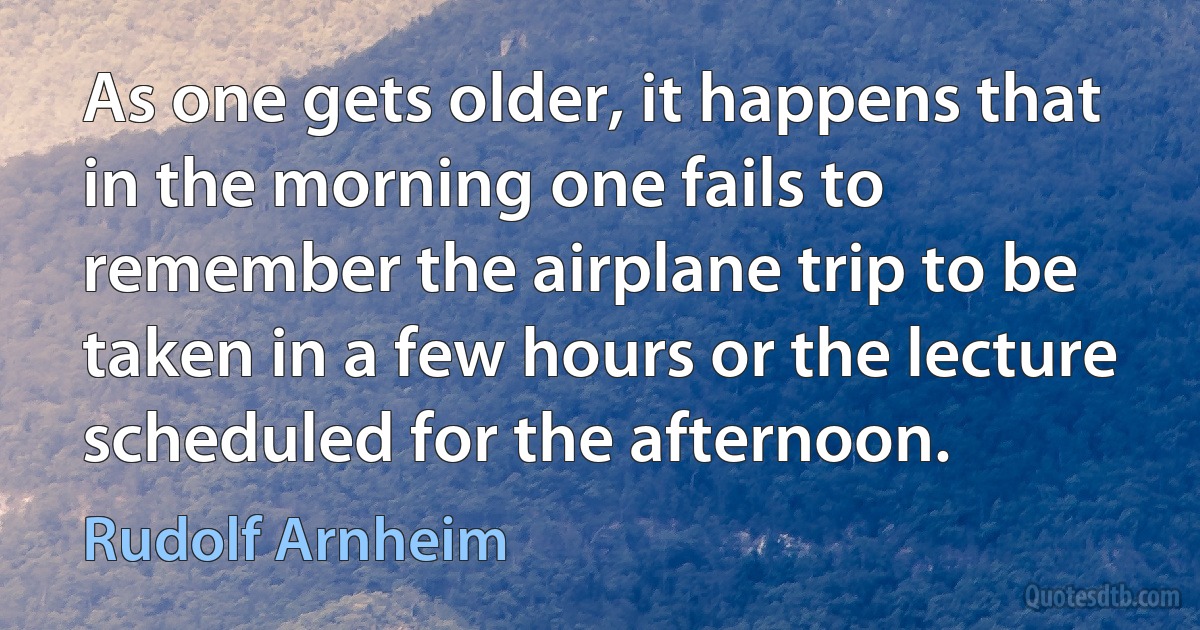 As one gets older, it happens that in the morning one fails to remember the airplane trip to be taken in a few hours or the lecture scheduled for the afternoon. (Rudolf Arnheim)