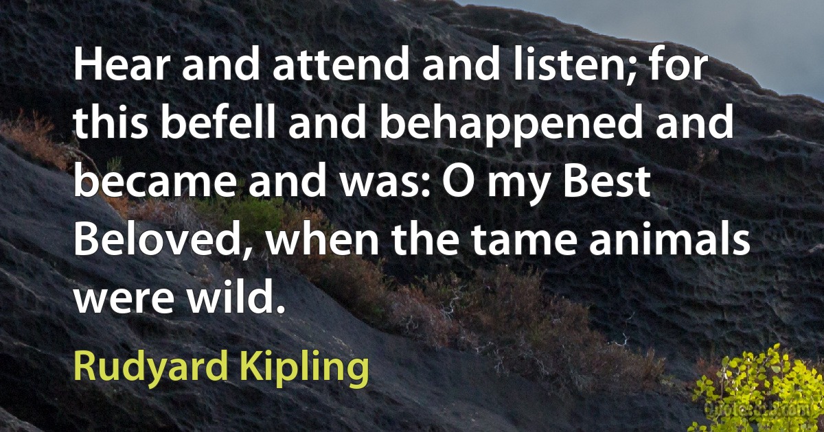 Hear and attend and listen; for this befell and behappened and became and was: O my Best Beloved, when the tame animals were wild. (Rudyard Kipling)