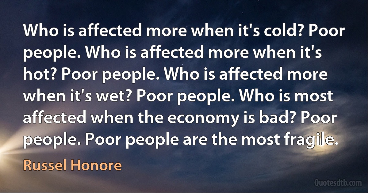 Who is affected more when it's cold? Poor people. Who is affected more when it's hot? Poor people. Who is affected more when it's wet? Poor people. Who is most affected when the economy is bad? Poor people. Poor people are the most fragile. (Russel Honore)