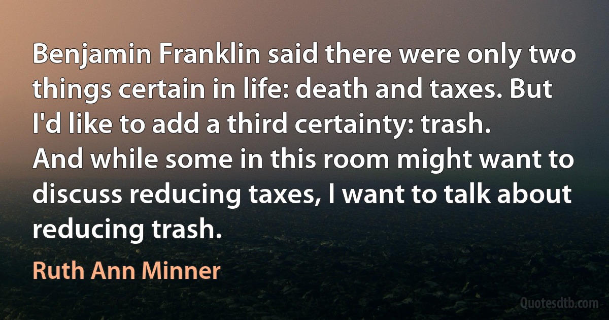 Benjamin Franklin said there were only two things certain in life: death and taxes. But I'd like to add a third certainty: trash. And while some in this room might want to discuss reducing taxes, I want to talk about reducing trash. (Ruth Ann Minner)