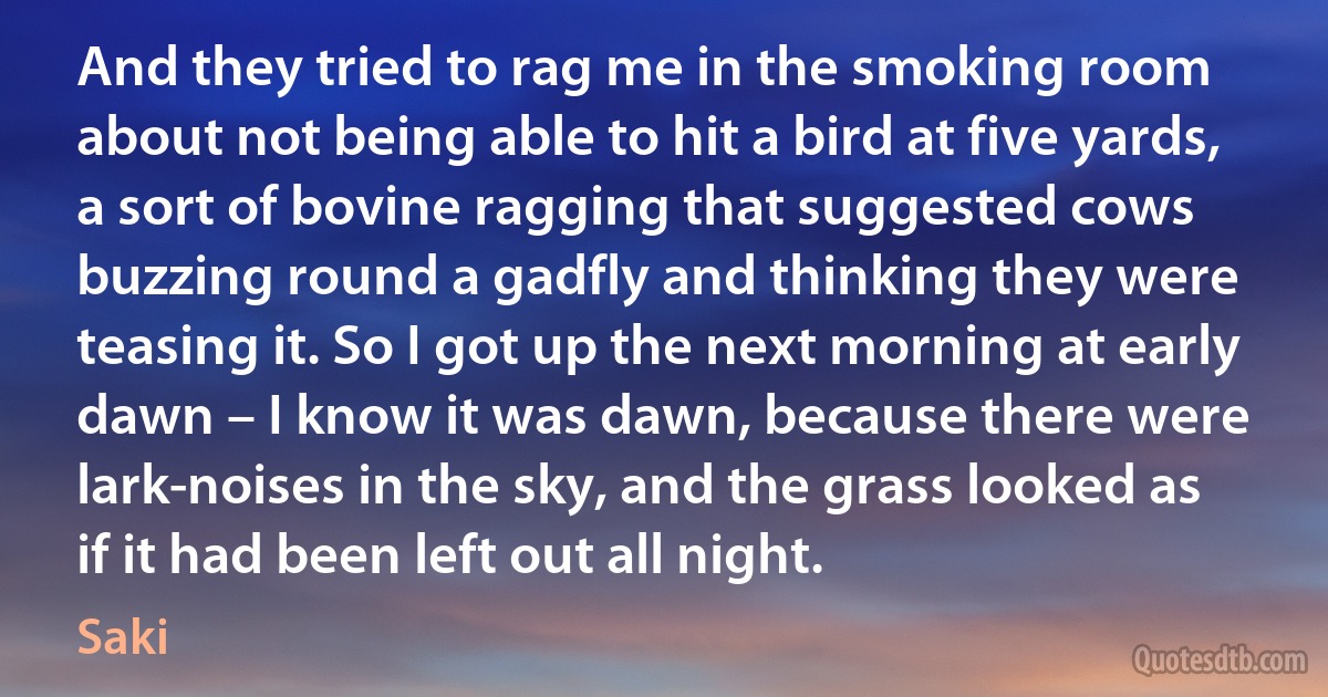 And they tried to rag me in the smoking room about not being able to hit a bird at five yards, a sort of bovine ragging that suggested cows buzzing round a gadfly and thinking they were teasing it. So I got up the next morning at early dawn – I know it was dawn, because there were lark-noises in the sky, and the grass looked as if it had been left out all night. (Saki)