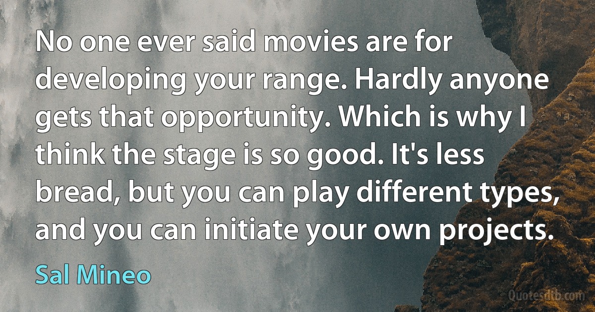 No one ever said movies are for developing your range. Hardly anyone gets that opportunity. Which is why I think the stage is so good. It's less bread, but you can play different types, and you can initiate your own projects. (Sal Mineo)