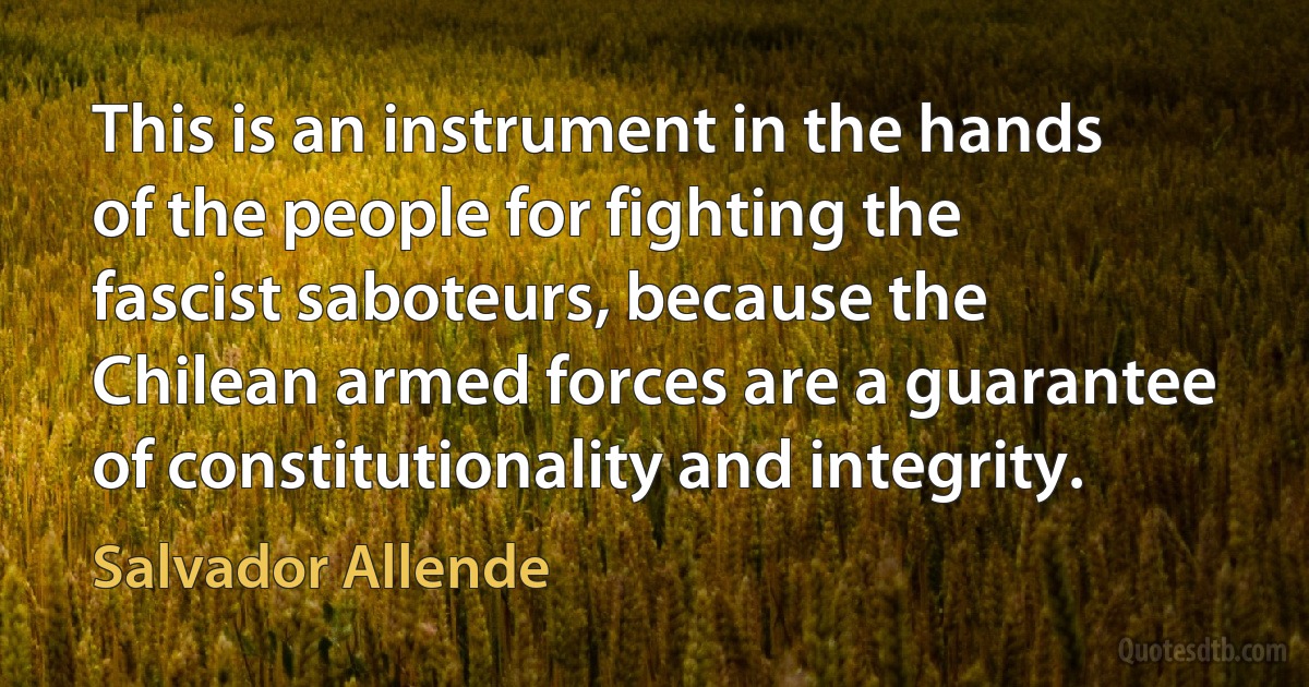 This is an instrument in the hands of the people for fighting the fascist saboteurs, because the Chilean armed forces are a guarantee of constitutionality and integrity. (Salvador Allende)