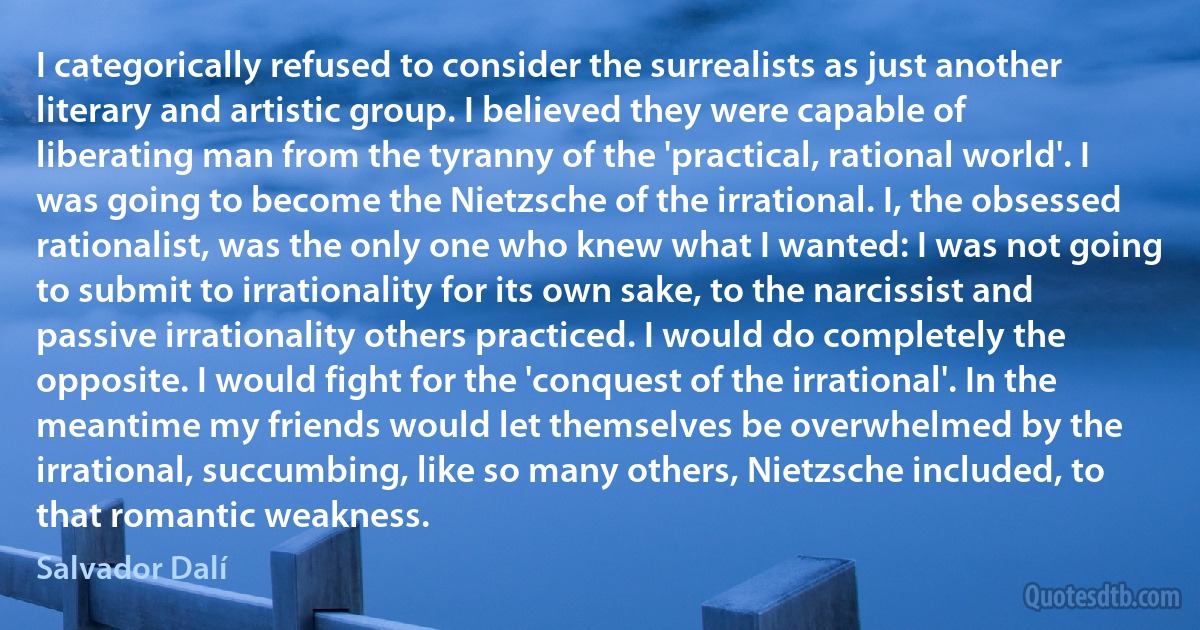 I categorically refused to consider the surrealists as just another literary and artistic group. I believed they were capable of liberating man from the tyranny of the 'practical, rational world'. I was going to become the Nietzsche of the irrational. I, the obsessed rationalist, was the only one who knew what I wanted: I was not going to submit to irrationality for its own sake, to the narcissist and passive irrationality others practiced. I would do completely the opposite. I would fight for the 'conquest of the irrational'. In the meantime my friends would let themselves be overwhelmed by the irrational, succumbing, like so many others, Nietzsche included, to that romantic weakness. (Salvador Dalí)