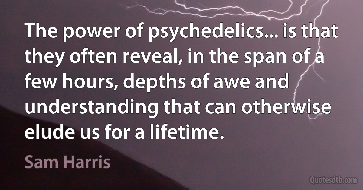 The power of psychedelics... is that they often reveal, in the span of a few hours, depths of awe and understanding that can otherwise elude us for a lifetime. (Sam Harris)