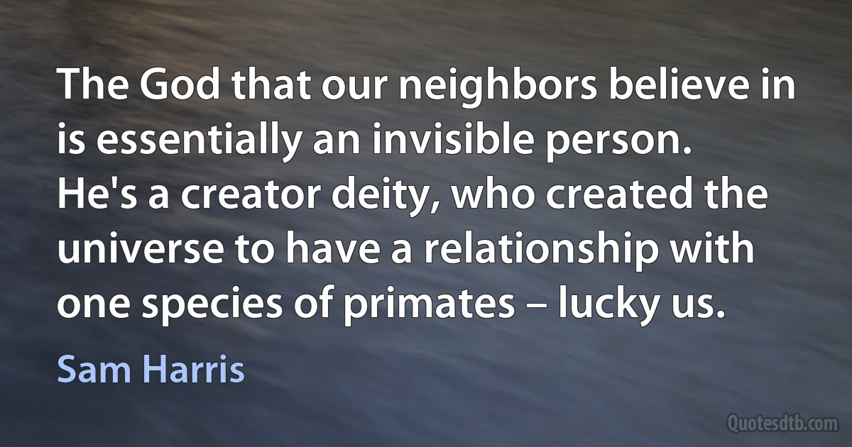 The God that our neighbors believe in is essentially an invisible person. He's a creator deity, who created the universe to have a relationship with one species of primates – lucky us. (Sam Harris)