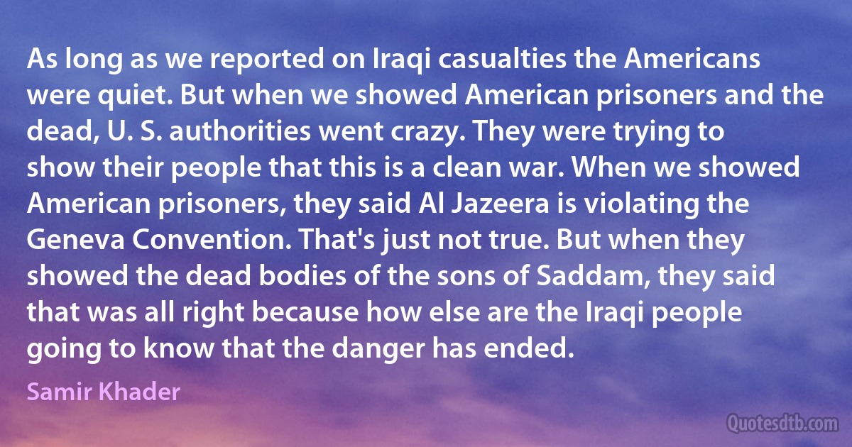 As long as we reported on Iraqi casualties the Americans were quiet. But when we showed American prisoners and the dead, U. S. authorities went crazy. They were trying to show their people that this is a clean war. When we showed American prisoners, they said Al Jazeera is violating the Geneva Convention. That's just not true. But when they showed the dead bodies of the sons of Saddam, they said that was all right because how else are the Iraqi people going to know that the danger has ended. (Samir Khader)