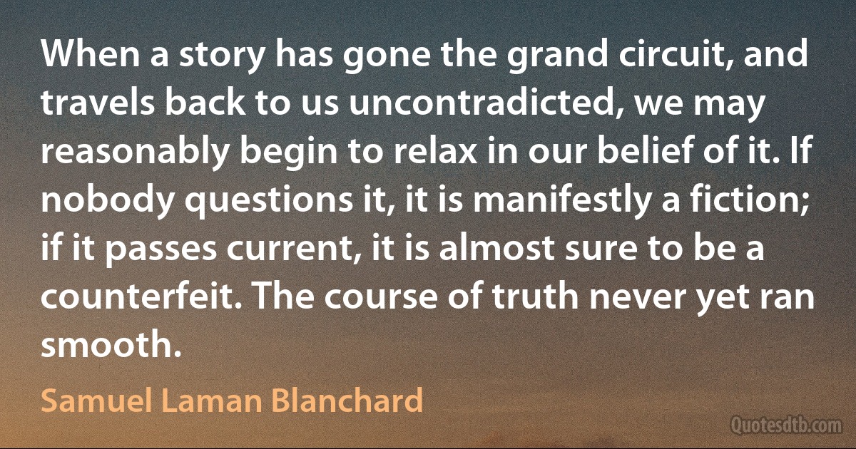 When a story has gone the grand circuit, and travels back to us uncontradicted, we may reasonably begin to relax in our belief of it. If nobody questions it, it is manifestly a fiction; if it passes current, it is almost sure to be a counterfeit. The course of truth never yet ran smooth. (Samuel Laman Blanchard)