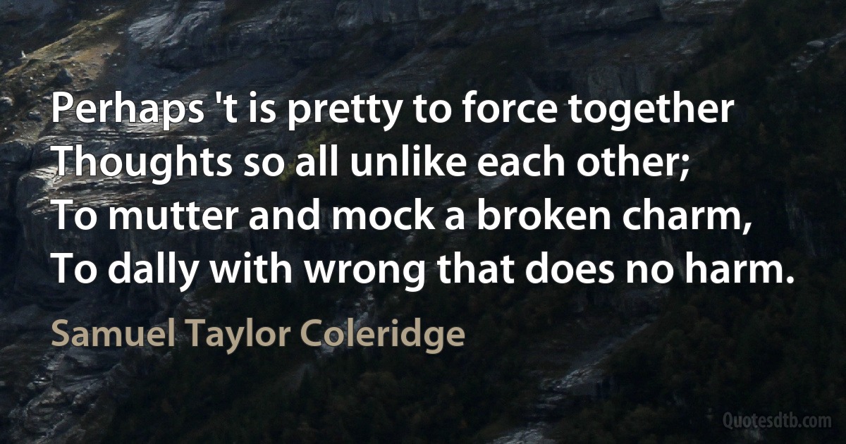 Perhaps 't is pretty to force together
Thoughts so all unlike each other;
To mutter and mock a broken charm,
To dally with wrong that does no harm. (Samuel Taylor Coleridge)