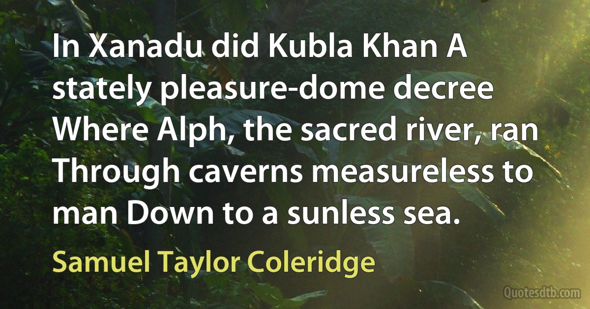 In Xanadu did Kubla Khan A stately pleasure-dome decree Where Alph, the sacred river, ran Through caverns measureless to man Down to a sunless sea. (Samuel Taylor Coleridge)