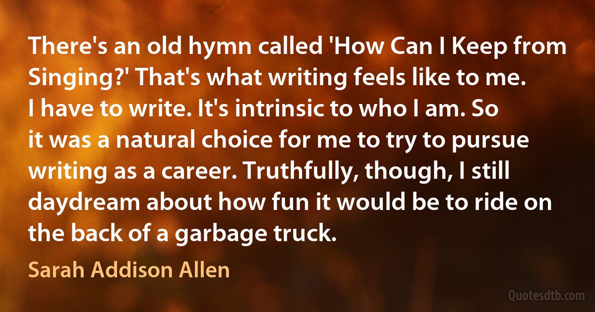 There's an old hymn called 'How Can I Keep from Singing?' That's what writing feels like to me. I have to write. It's intrinsic to who I am. So it was a natural choice for me to try to pursue writing as a career. Truthfully, though, I still daydream about how fun it would be to ride on the back of a garbage truck. (Sarah Addison Allen)