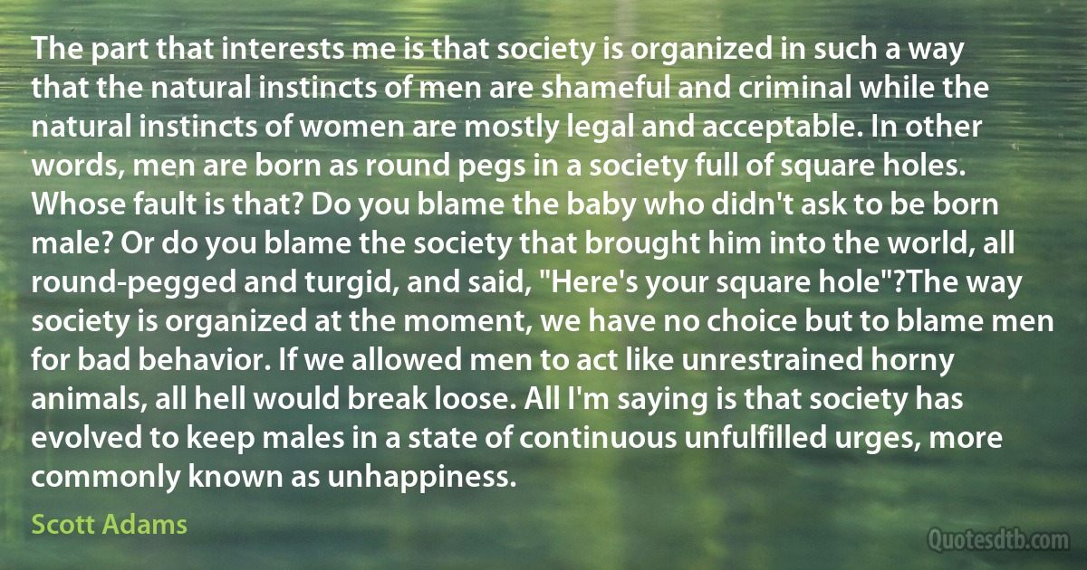 The part that interests me is that society is organized in such a way that the natural instincts of men are shameful and criminal while the natural instincts of women are mostly legal and acceptable. In other words, men are born as round pegs in a society full of square holes. Whose fault is that? Do you blame the baby who didn't ask to be born male? Or do you blame the society that brought him into the world, all round-pegged and turgid, and said, "Here's your square hole"?The way society is organized at the moment, we have no choice but to blame men for bad behavior. If we allowed men to act like unrestrained horny animals, all hell would break loose. All I'm saying is that society has evolved to keep males in a state of continuous unfulfilled urges, more commonly known as unhappiness. (Scott Adams)