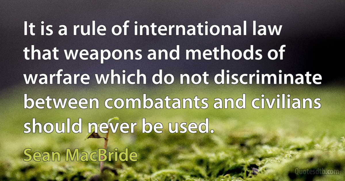 It is a rule of international law that weapons and methods of warfare which do not discriminate between combatants and civilians should never be used. (Sean MacBride)