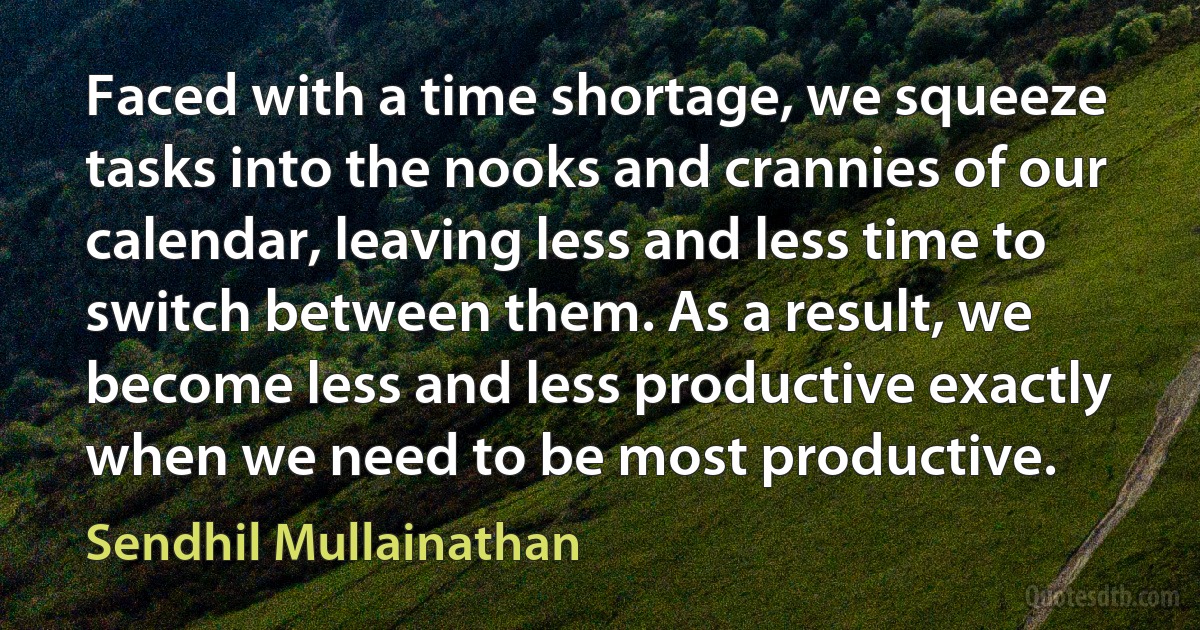 Faced with a time shortage, we squeeze tasks into the nooks and crannies of our calendar, leaving less and less time to switch between them. As a result, we become less and less productive exactly when we need to be most productive. (Sendhil Mullainathan)