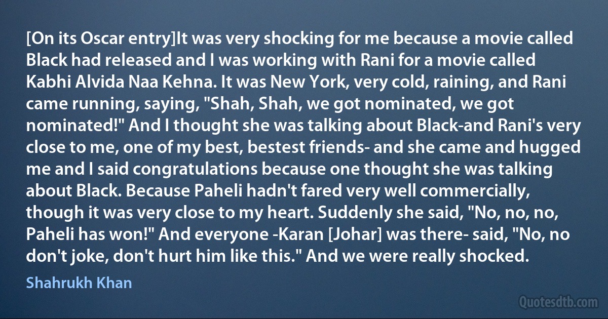 [On its Oscar entry]It was very shocking for me because a movie called Black had released and I was working with Rani for a movie called Kabhi Alvida Naa Kehna. It was New York, very cold, raining, and Rani came running, saying, "Shah, Shah, we got nominated, we got nominated!" And I thought she was talking about Black-and Rani's very close to me, one of my best, bestest friends- and she came and hugged me and I said congratulations because one thought she was talking about Black. Because Paheli hadn't fared very well commercially, though it was very close to my heart. Suddenly she said, "No, no, no, Paheli has won!" And everyone -Karan [Johar] was there- said, "No, no don't joke, don't hurt him like this." And we were really shocked. (Shahrukh Khan)