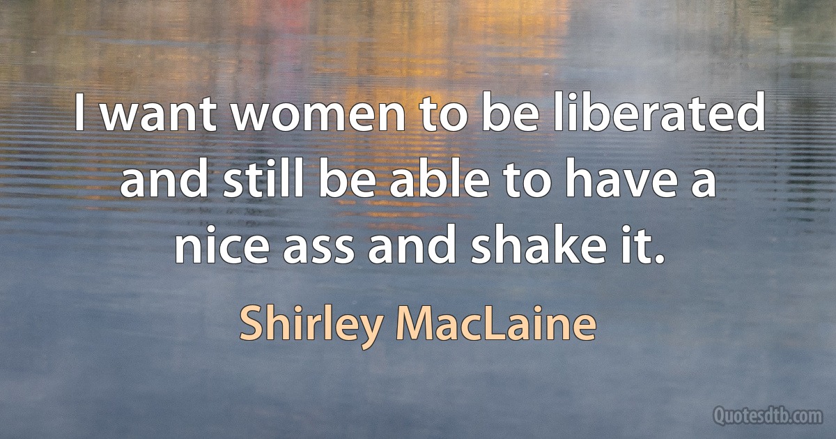 I want women to be liberated and still be able to have a nice ass and shake it. (Shirley MacLaine)