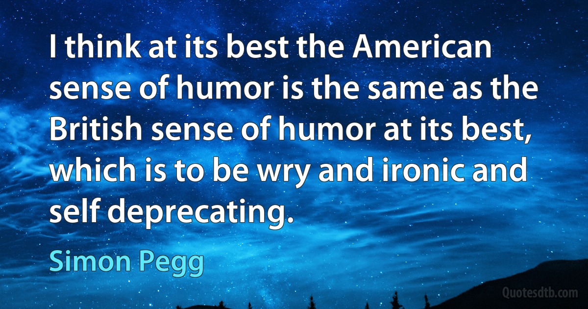 I think at its best the American sense of humor is the same as the British sense of humor at its best, which is to be wry and ironic and self deprecating. (Simon Pegg)