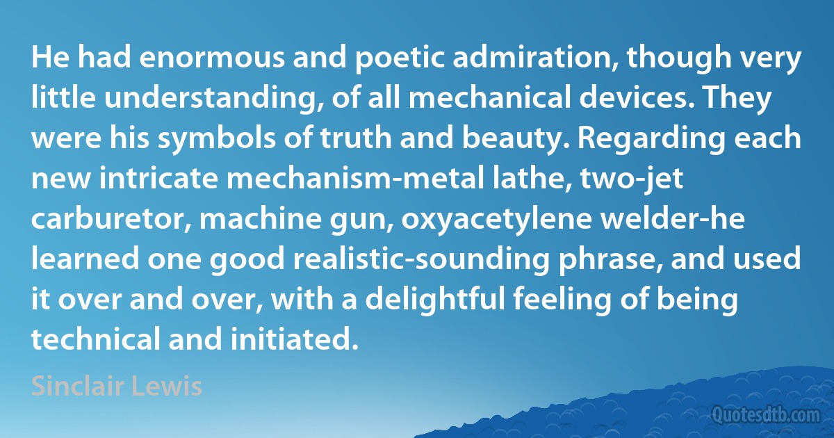 He had enormous and poetic admiration, though very little understanding, of all mechanical devices. They were his symbols of truth and beauty. Regarding each new intricate mechanism-metal lathe, two-jet carburetor, machine gun, oxyacetylene welder-he learned one good realistic-sounding phrase, and used it over and over, with a delightful feeling of being technical and initiated. (Sinclair Lewis)