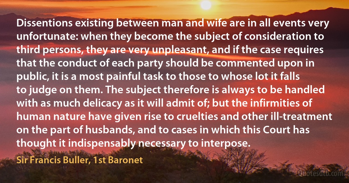 Dissentions existing between man and wife are in all events very unfortunate: when they become the subject of consideration to third persons, they are very unpleasant, and if the case requires that the conduct of each party should be commented upon in public, it is a most painful task to those to whose lot it falls to judge on them. The subject therefore is always to be handled with as much delicacy as it will admit of; but the infirmities of human nature have given rise to cruelties and other ill-treatment on the part of husbands, and to cases in which this Court has thought it indispensably necessary to interpose. (Sir Francis Buller, 1st Baronet)