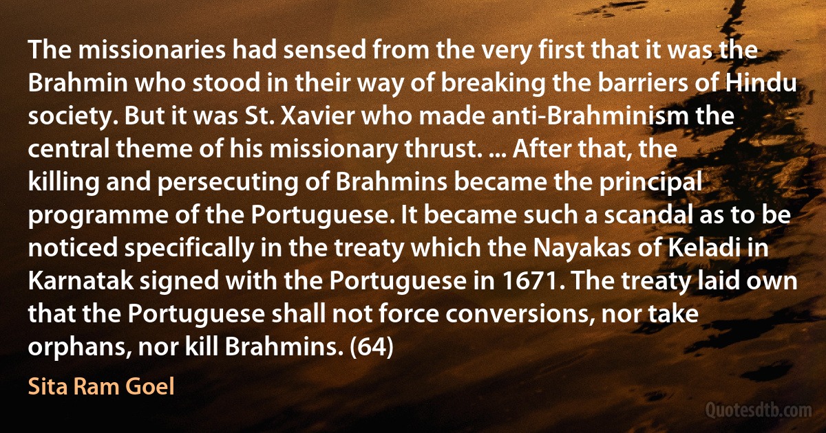 The missionaries had sensed from the very first that it was the Brahmin who stood in their way of breaking the barriers of Hindu society. But it was St. Xavier who made anti-Brahminism the central theme of his missionary thrust. ... After that, the killing and persecuting of Brahmins became the principal programme of the Portuguese. It became such a scandal as to be noticed specifically in the treaty which the Nayakas of Keladi in Karnatak signed with the Portuguese in 1671. The treaty laid own that the Portuguese shall not force conversions, nor take orphans, nor kill Brahmins. (64) (Sita Ram Goel)