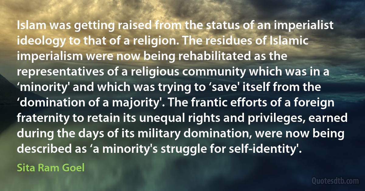 Islam was getting raised from the status of an imperialist ideology to that of a religion. The residues of Islamic imperialism were now being rehabilitated as the representatives of a religious community which was in a ‘minority' and which was trying to ‘save' itself from the ‘domination of a majority'. The frantic efforts of a foreign fraternity to retain its unequal rights and privileges, earned during the days of its military domination, were now being described as ‘a minority's struggle for self-identity'. (Sita Ram Goel)