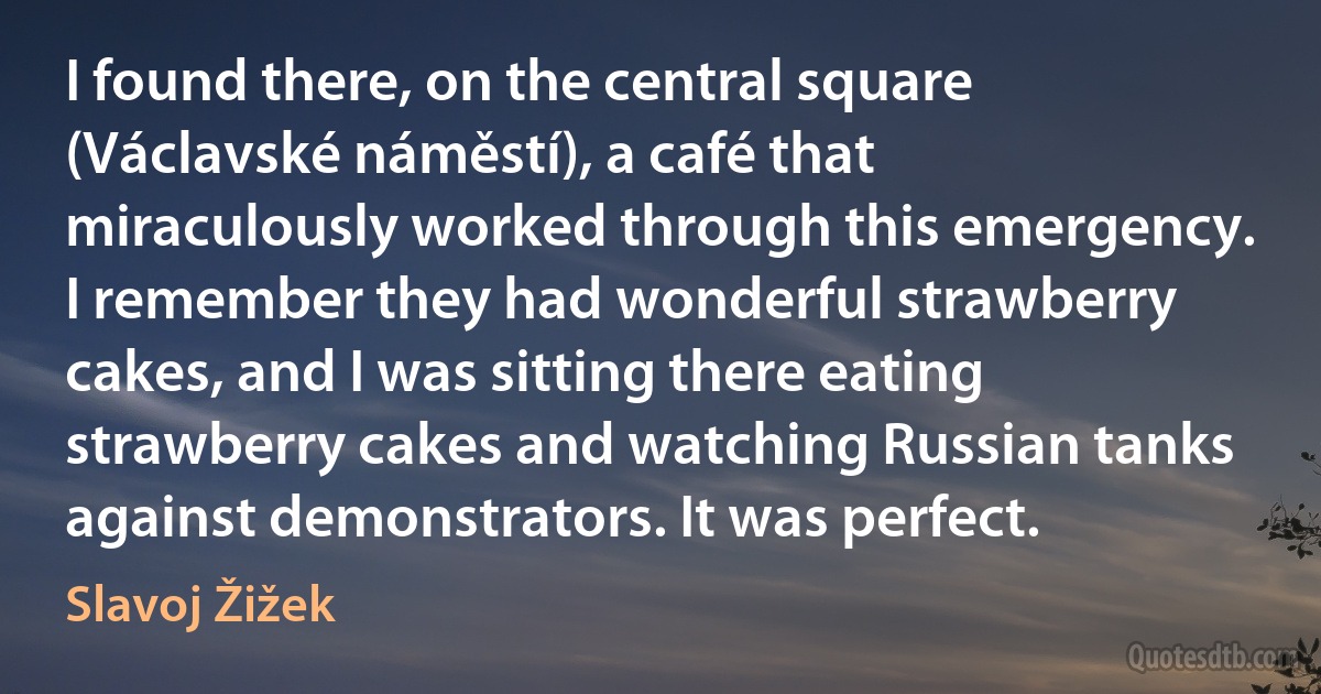 I found there, on the central square (Václavské náměstí), a café that miraculously worked through this emergency. I remember they had wonderful strawberry cakes, and I was sitting there eating strawberry cakes and watching Russian tanks against demonstrators. It was perfect. (Slavoj Žižek)