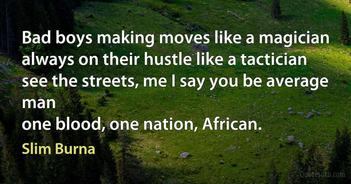 Bad boys making moves like a magician
always on their hustle like a tactician
see the streets, me I say you be average man
one blood, one nation, African. (Slim Burna)