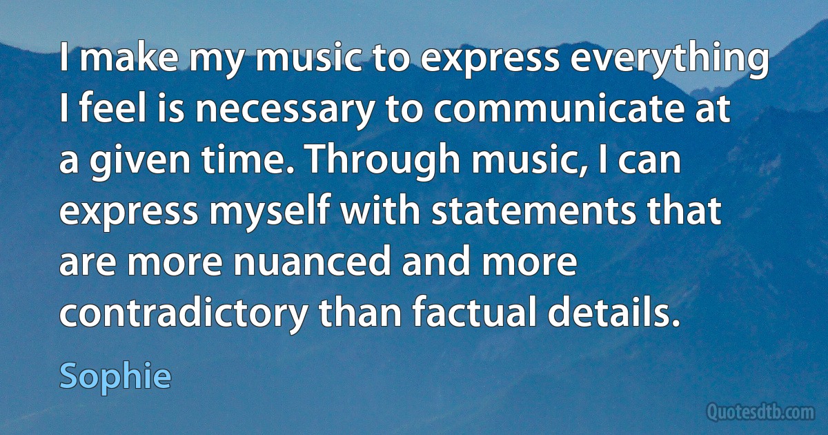 I make my music to express everything I feel is necessary to communicate at a given time. Through music, I can express myself with statements that are more nuanced and more contradictory than factual details. (Sophie)