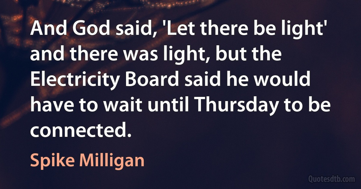 And God said, 'Let there be light' and there was light, but the Electricity Board said he would have to wait until Thursday to be connected. (Spike Milligan)