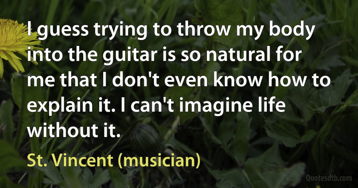 I guess trying to throw my body into the guitar is so natural for me that I don't even know how to explain it. I can't imagine life without it. (St. Vincent (musician))