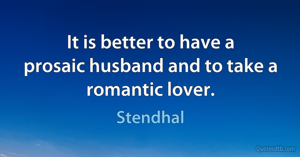 It is better to have a prosaic husband and to take a romantic lover. (Stendhal)