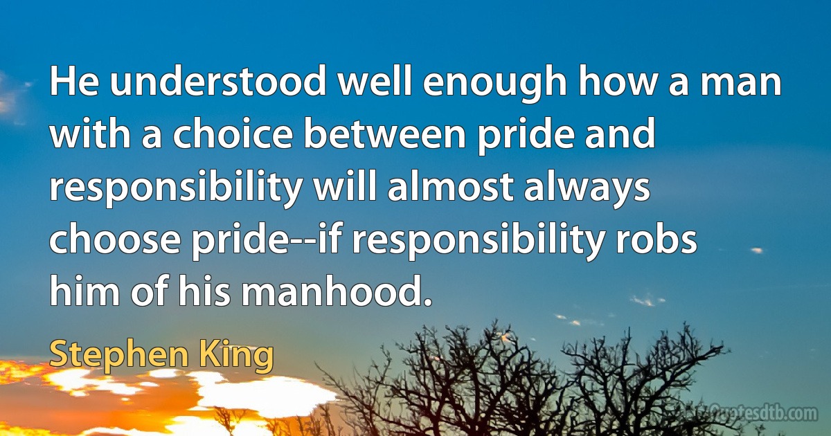 He understood well enough how a man with a choice between pride and responsibility will almost always choose pride--if responsibility robs him of his manhood. (Stephen King)