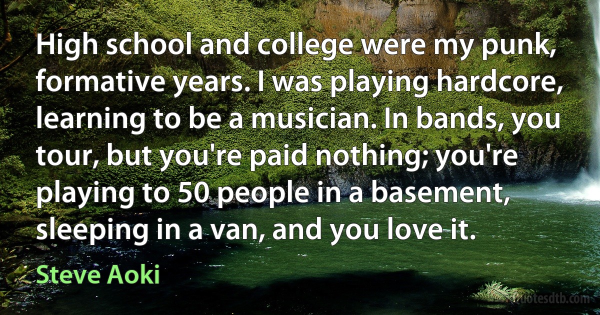 High school and college were my punk, formative years. I was playing hardcore, learning to be a musician. In bands, you tour, but you're paid nothing; you're playing to 50 people in a basement, sleeping in a van, and you love it. (Steve Aoki)