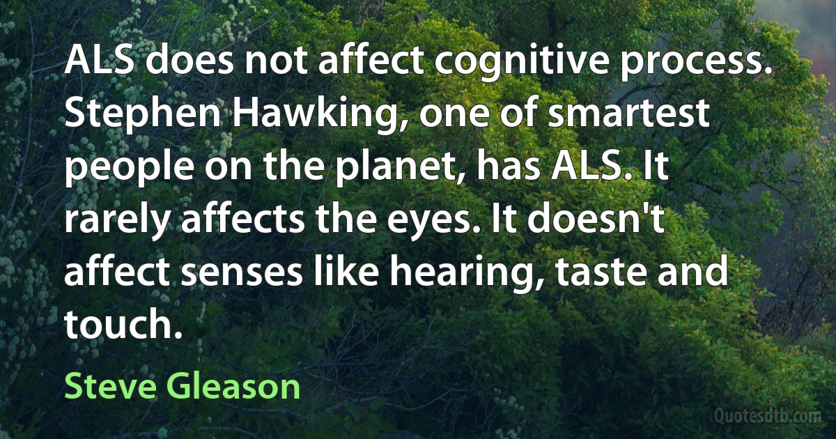 ALS does not affect cognitive process. Stephen Hawking, one of smartest people on the planet, has ALS. It rarely affects the eyes. It doesn't affect senses like hearing, taste and touch. (Steve Gleason)