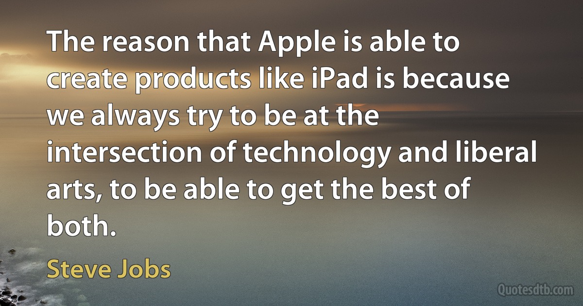 The reason that Apple is able to create products like iPad is because we always try to be at the intersection of technology and liberal arts, to be able to get the best of both. (Steve Jobs)