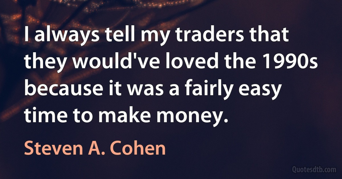 I always tell my traders that they would've loved the 1990s because it was a fairly easy time to make money. (Steven A. Cohen)