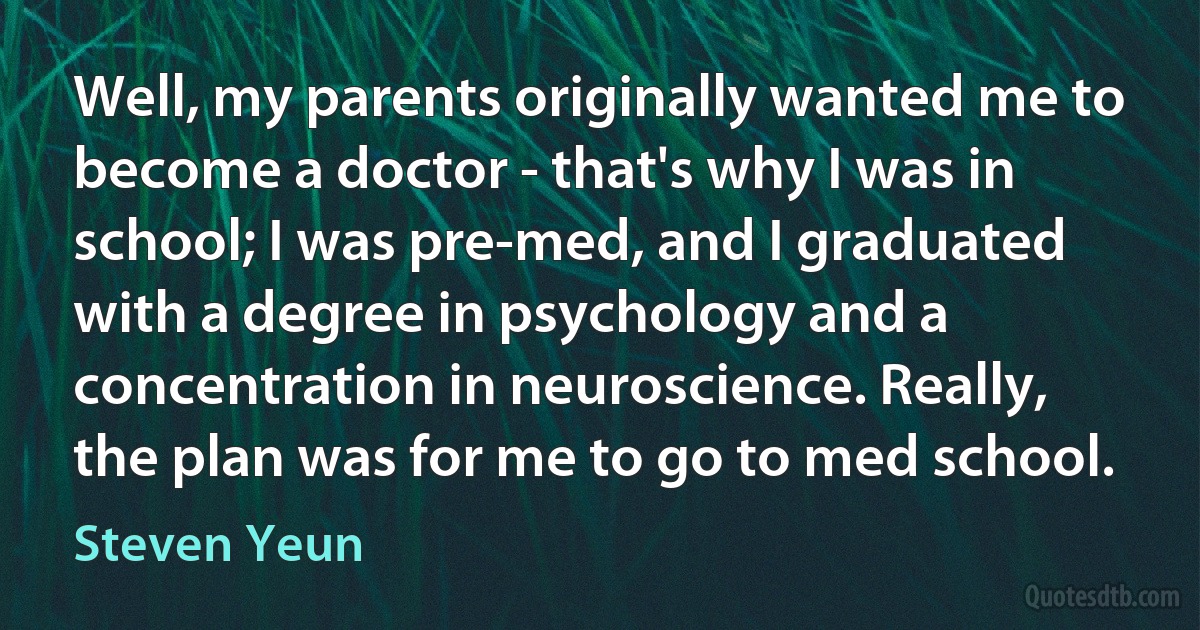 Well, my parents originally wanted me to become a doctor - that's why I was in school; I was pre-med, and I graduated with a degree in psychology and a concentration in neuroscience. Really, the plan was for me to go to med school. (Steven Yeun)