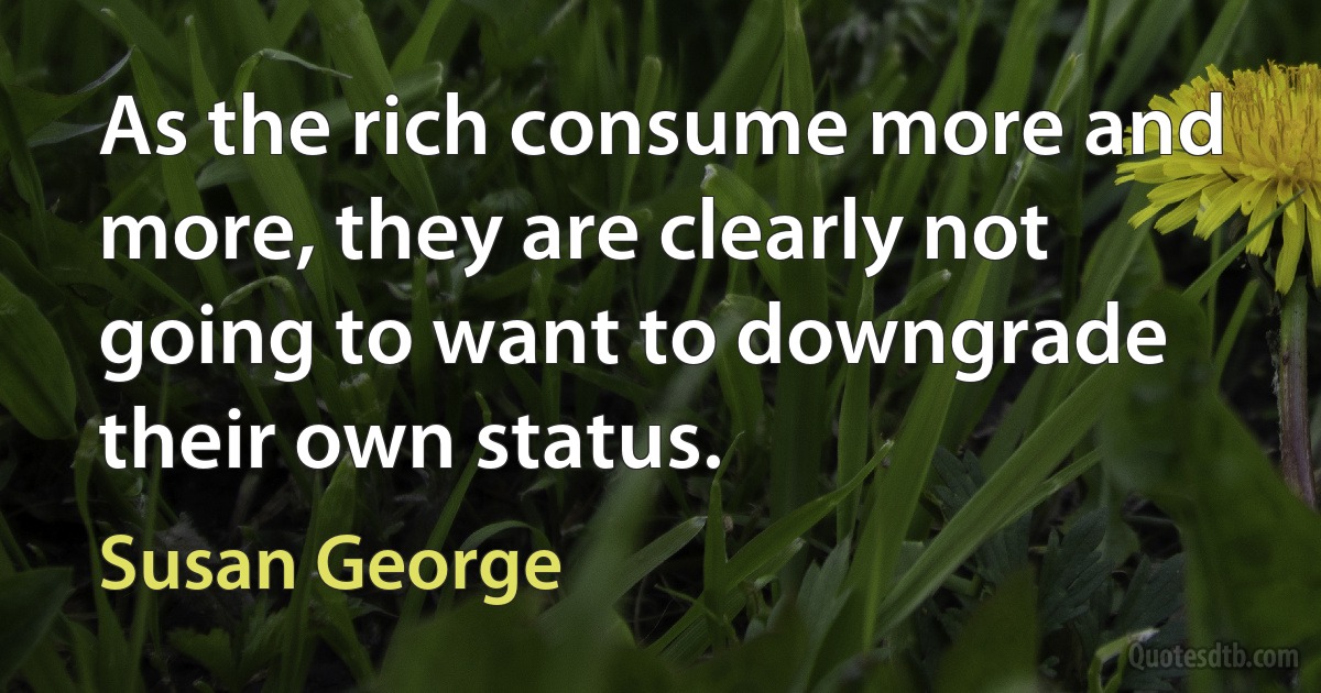 As the rich consume more and more, they are clearly not going to want to downgrade their own status. (Susan George)