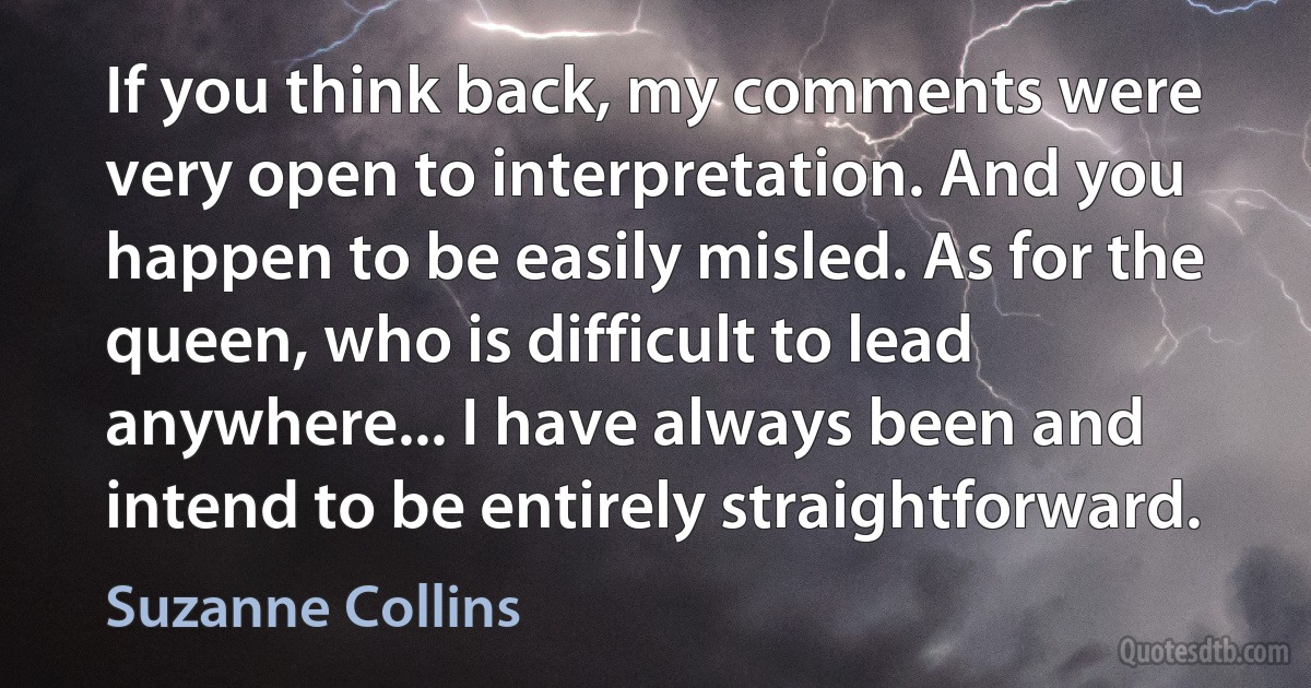 If you think back, my comments were very open to interpretation. And you happen to be easily misled. As for the queen, who is difficult to lead anywhere... I have always been and intend to be entirely straightforward. (Suzanne Collins)